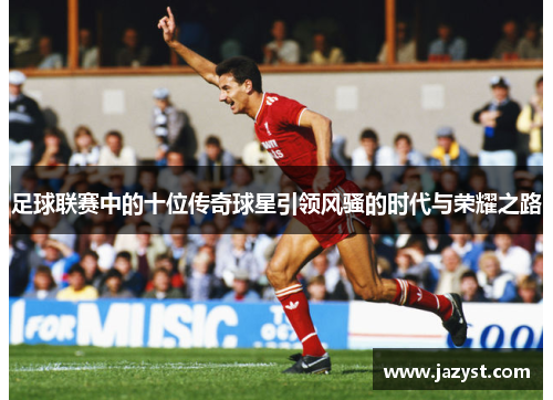 足球联赛中的十位传奇球星引领风骚的时代与荣耀之路